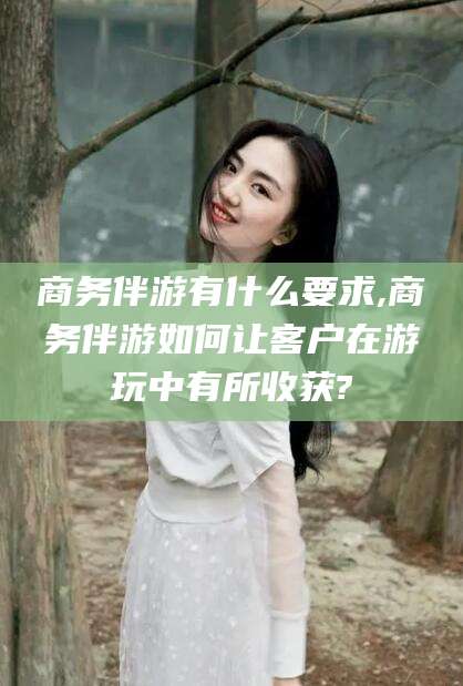 芜湖商务伴游有什么要求,商务伴游如何让客户在游玩中有所收获?