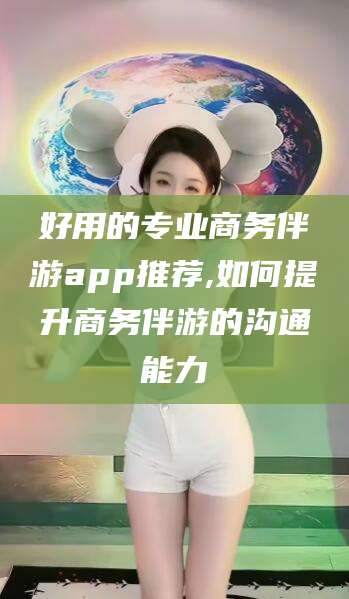 芜湖好用的专业商务伴游app推荐,如何提升商务伴游的沟通能力