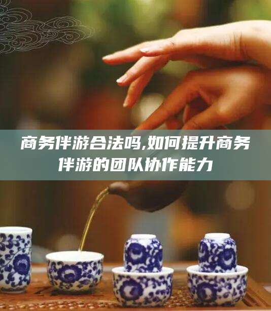 芜湖商务伴游合法吗,如何提升商务伴游的团队协作能力
