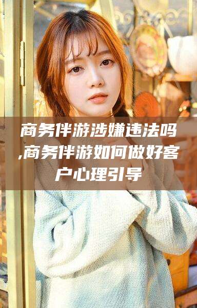 芜湖商务伴游涉嫌违法吗,商务伴游如何做好客户心理引导
