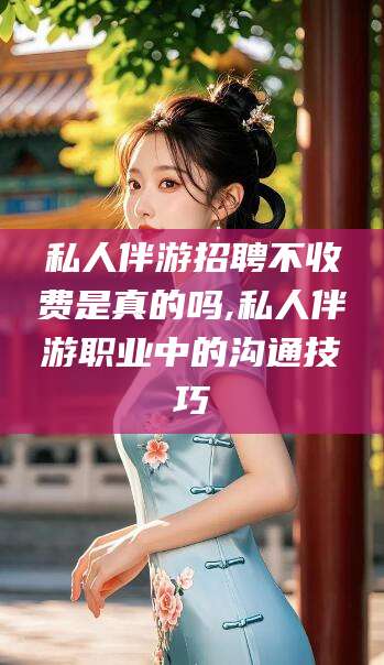芜湖私人伴游招聘不收费是真的吗,私人伴游职业中的沟通技巧