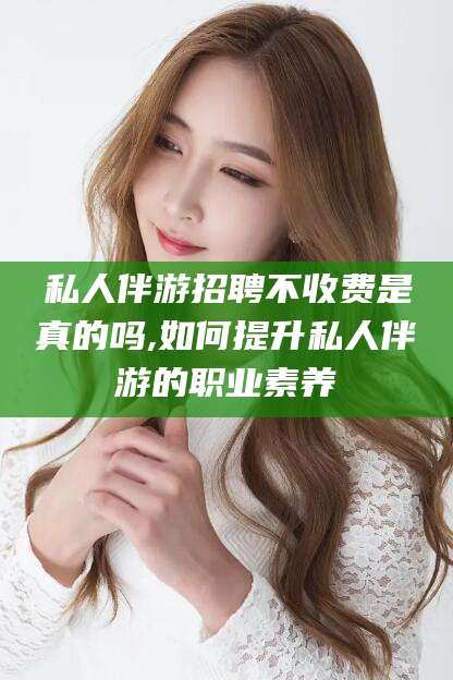 芜湖私人伴游招聘不收费是真的吗,如何提升私人伴游的职业素养