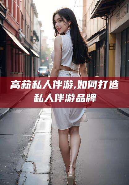 芜湖高薪私人伴游,如何打造私人伴游品牌