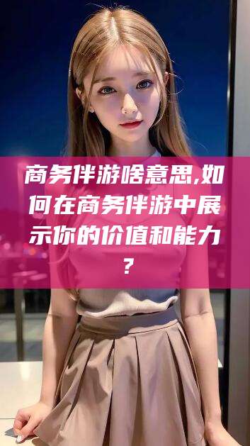 芜湖商务伴游啥意思,如何在商务伴游中展示你的价值和能力？