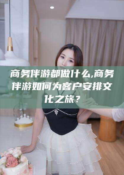 芜湖商务伴游都做什么,商务伴游如何为客户安排文化之旅？