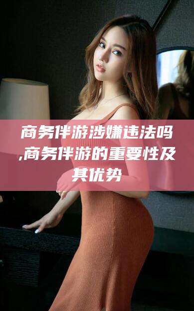 芜湖商务伴游涉嫌违法吗,商务伴游的重要性及其优势
