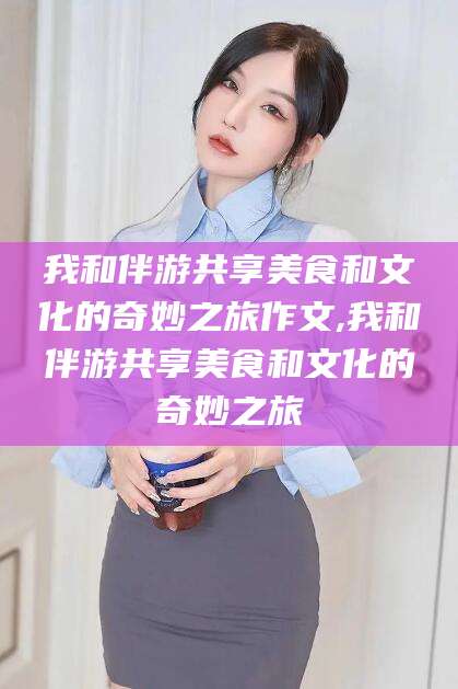 芜湖我和伴游共享美食和文化的奇妙之旅作文,我和伴游共享美食和文化的奇妙之旅