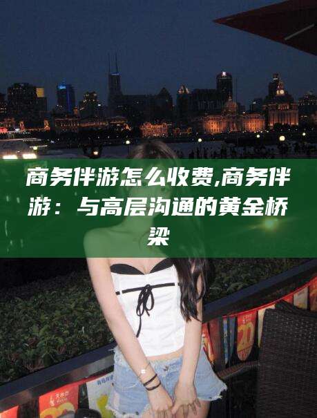 芜湖商务伴游怎么收费,商务伴游：与高层沟通的黄金桥梁