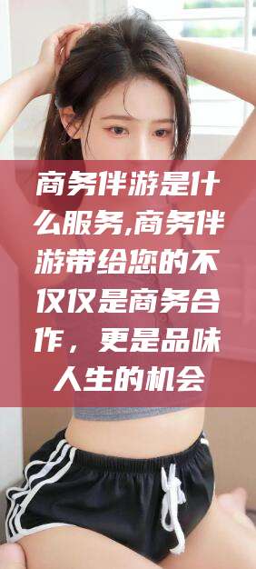 芜湖商务伴游是什么服务,商务伴游带给您的不仅仅是商务合作，更是品味人生的机会