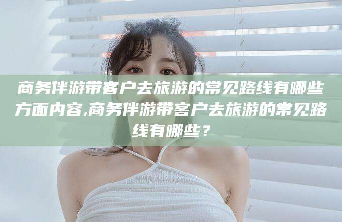 芜湖商务伴游带客户去旅游的常见路线有哪些方面内容,商务伴游带客户去旅游的常见路线有哪些？