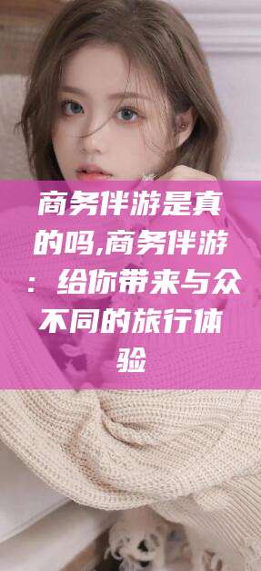芜湖商务伴游是真的吗,商务伴游：给你带来与众不同的旅行体验