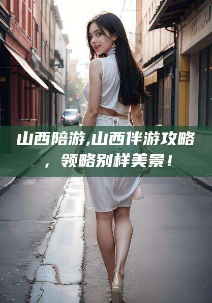 芜湖山西陪游,山西伴游攻略，领略别样美景！