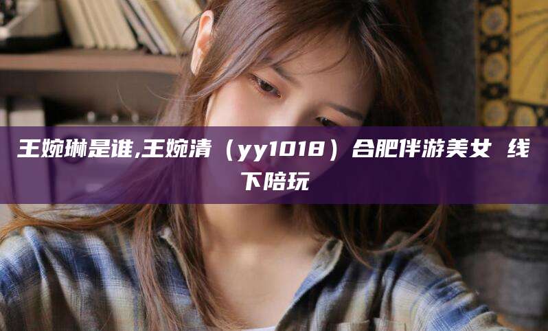 芜湖王婉琳是谁,王婉清（yy1018）合肥伴游美女 线下陪玩