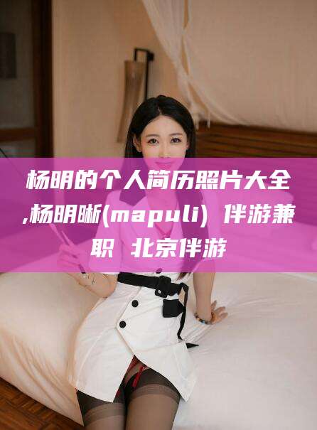 芜湖杨明的个人简历照片大全,杨明晰(mapuli) 伴游兼职 北京伴游