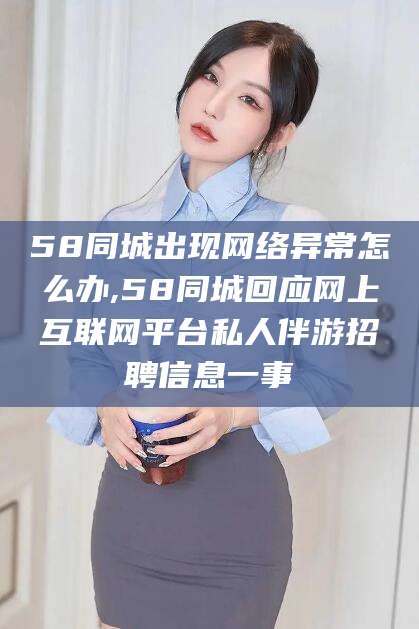 芜湖58同城出现网络异常怎么办,58同城回应网上互联网平台私人伴游招聘信息一事