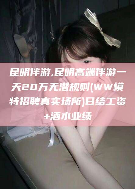 芜湖昆明伴游,昆明高端伴游一天20万无潜规则(WW模特招聘真实场所)日结工资+酒水业绩