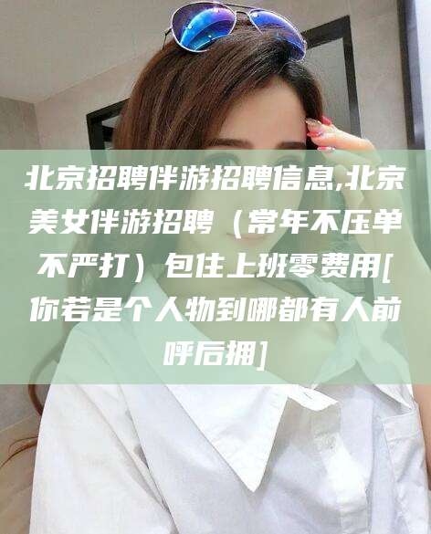 芜湖北京招聘伴游招聘信息,北京美女伴游招聘（常年不压单不严打）包住上班零费用[你若是个人物到哪都有人前呼后拥]