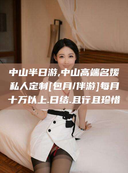 芜湖中山半日游,中山高端名媛私人定制[包月/伴游]每月十万以上.日结.且行且珍惜