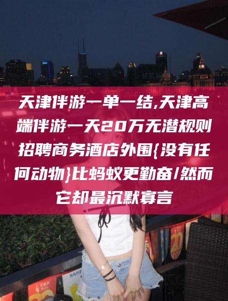 芜湖天津伴游一单一结,天津高端伴游一天20万无潜规则招聘商务酒店外围{没有任何动物}比蚂蚁更勤奋/然而它却最沉默寡言