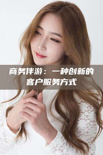 芜湖商务伴游：一种创新的客户服务方式