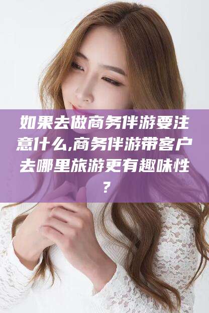 芜湖如果去做商务伴游要注意什么,商务伴游带客户去哪里旅游更有趣味性？