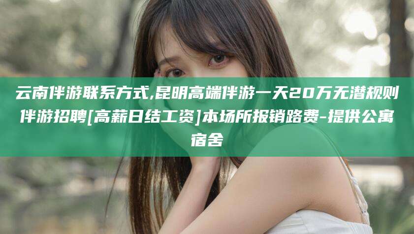 芜湖云南伴游联系方式,昆明高端伴游一天20万无潜规则伴游招聘[高薪日结工资]本场所报销路费-提供公寓宿舍