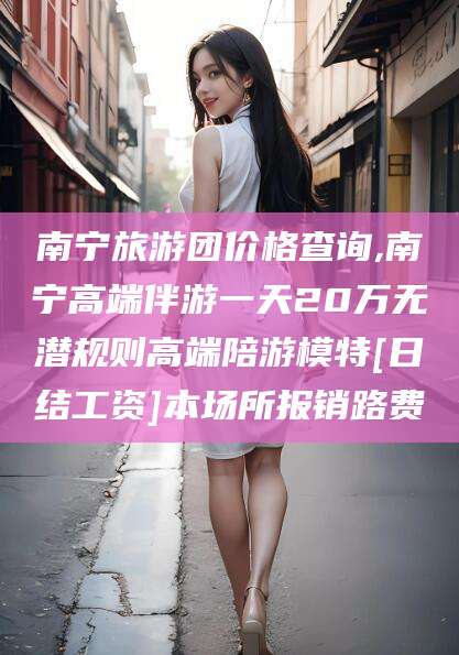 芜湖南宁旅游团价格查询,南宁高端伴游一天20万无潜规则高端陪游模特[日结工资]本场所报销路费