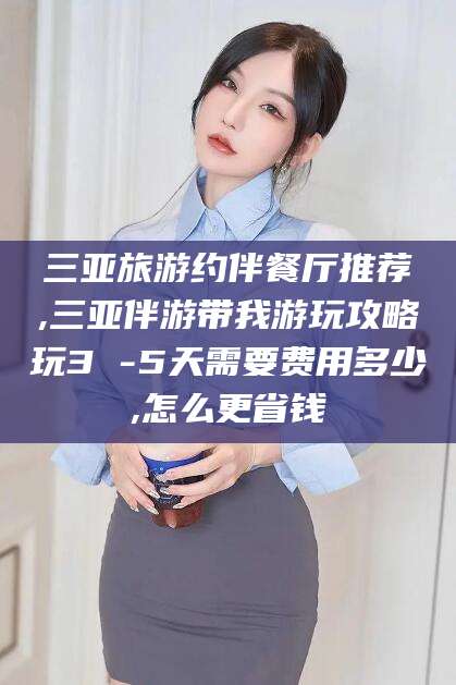 芜湖三亚旅游约伴餐厅推荐,三亚伴游带我游玩攻略玩3 -5天需要费用多少,怎么更省钱