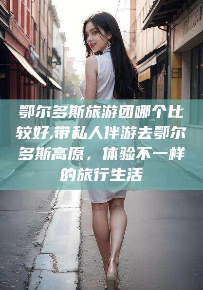 芜湖鄂尔多斯旅游团哪个比较好,带私人伴游去鄂尔多斯高原，体验不一样的旅行生活