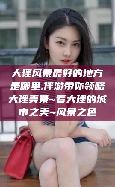 芜湖大理风景最好的地方是哪里,伴游带你领略大理美景~看大理的城市之美~风景之色