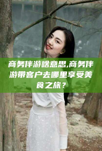 芜湖商务伴游啥意思,商务伴游带客户去哪里享受美食之旅？