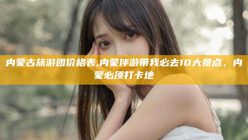 芜湖内蒙古旅游团价格表,内蒙伴游带我必去10大景点，内蒙必须打卡地