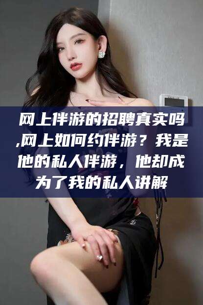 芜湖网上伴游的招聘真实吗,网上如何约伴游？我是他的私人伴游，他却成为了我的私人讲解