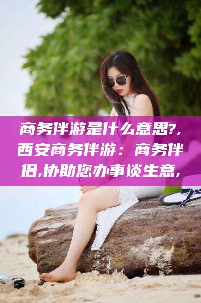 芜湖商务伴游是什么意思?,西安商务伴游：商务伴侣,协助您办事谈生意,