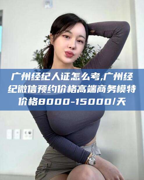 芜湖广州经纪人证怎么考,广州经纪微信预约价格高端商务模特价格8000-15000/天