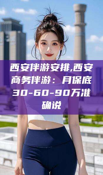 芜湖西安伴游安排,西安商务伴游：月保底30-60-90万准确说