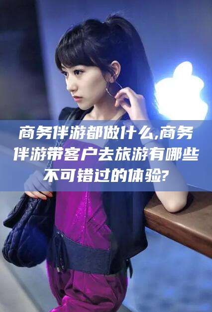 芜湖商务伴游都做什么,商务伴游带客户去旅游有哪些不可错过的体验?