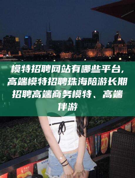 芜湖模特招聘网站有哪些平台,高端模特招聘珠海陪游长期招聘高端商务模特、高端伴游