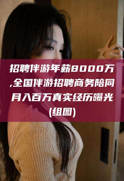 芜湖招聘伴游年薪8000万,全国伴游招聘商务陪同月入百万真实经历曝光(组图)