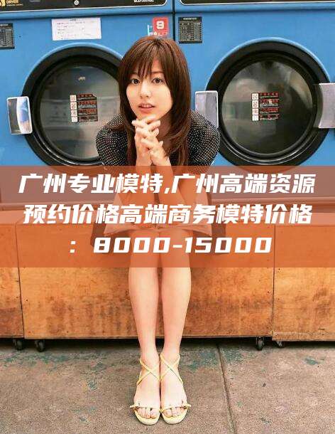 芜湖广州专业模特,广州高端资源预约价格高端商务模特价格：8000-15000