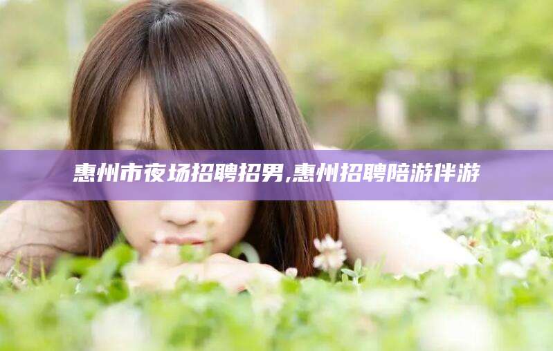 芜湖惠州市夜场招聘招男,惠州招聘陪游伴游