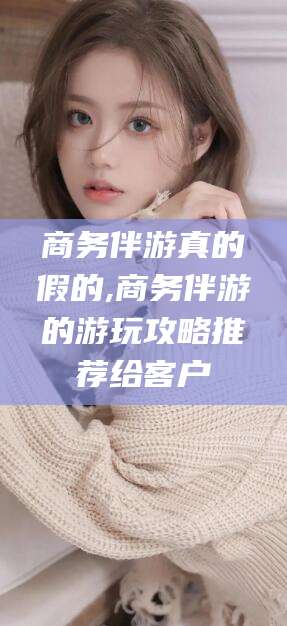 芜湖商务伴游真的假的,商务伴游的游玩攻略推荐给客户