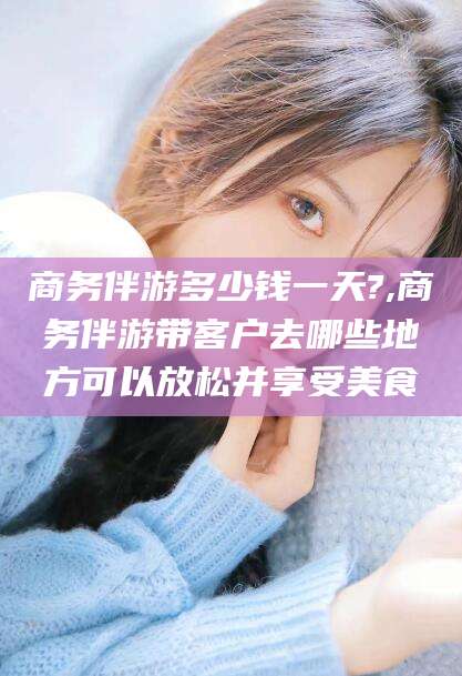芜湖商务伴游多少钱一天?,商务伴游带客户去哪些地方可以放松并享受美食