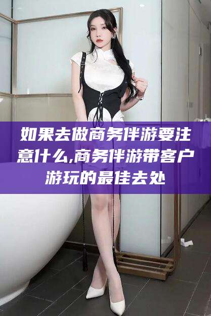 芜湖如果去做商务伴游要注意什么,商务伴游带客户游玩的最佳去处