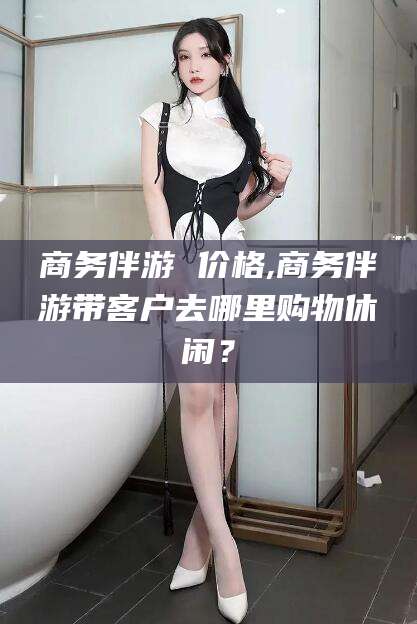 芜湖商务伴游 价格,商务伴游带客户去哪里购物休闲？