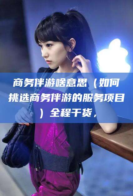 芜湖商务伴游啥意思（如何挑选商务伴游的服务项目）全程干货，