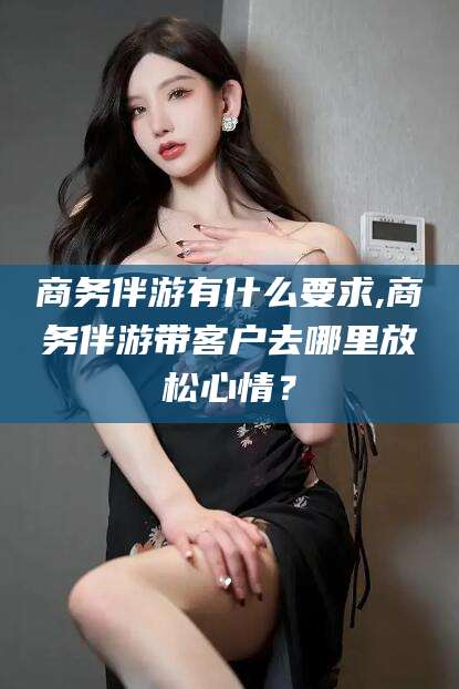 芜湖商务伴游有什么要求,商务伴游带客户去哪里放松心情？