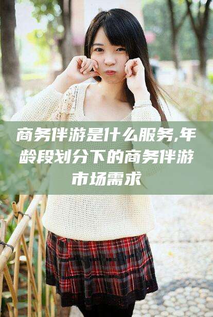 芜湖商务伴游是什么服务,年龄段划分下的商务伴游市场需求