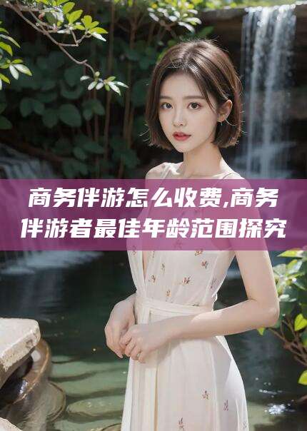 芜湖商务伴游怎么收费,商务伴游者最佳年龄范围探究