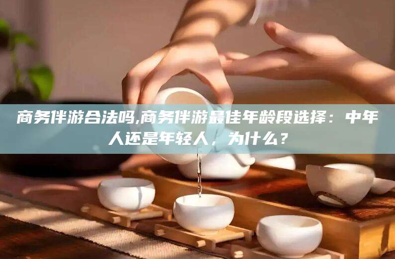 芜湖商务伴游合法吗,商务伴游最佳年龄段选择：中年人还是年轻人，为什么？